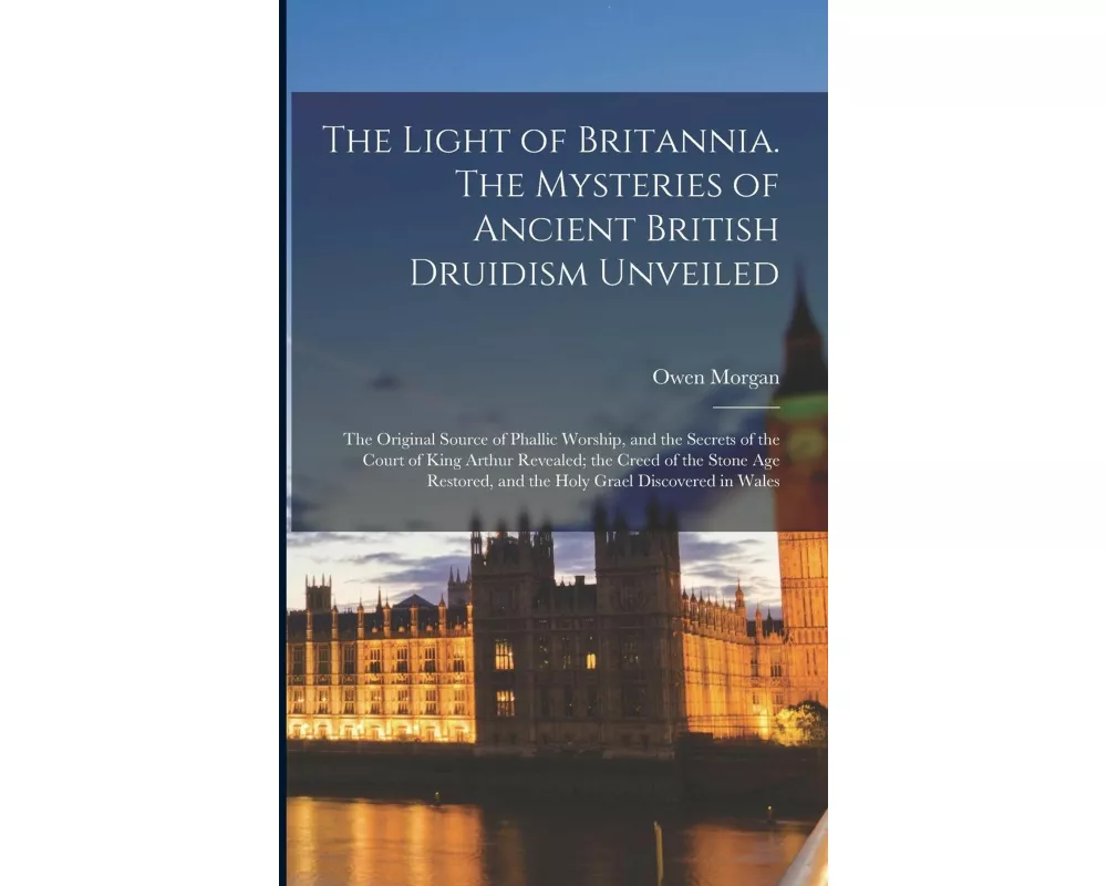The Light of Britannia. The Mysteries of Ancient British Druidism Unveiled; the Original Source of Phallic Worship, and the Secrets of the Court of Ki