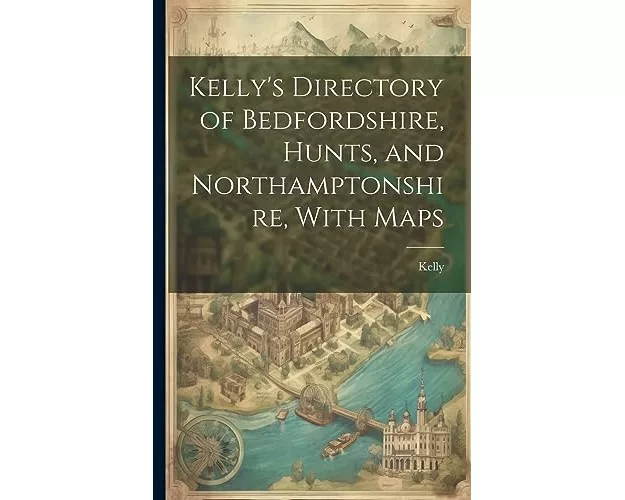 Kelly's Directory of Bedfordshire, Hunts, and Northamptonshire, With Maps