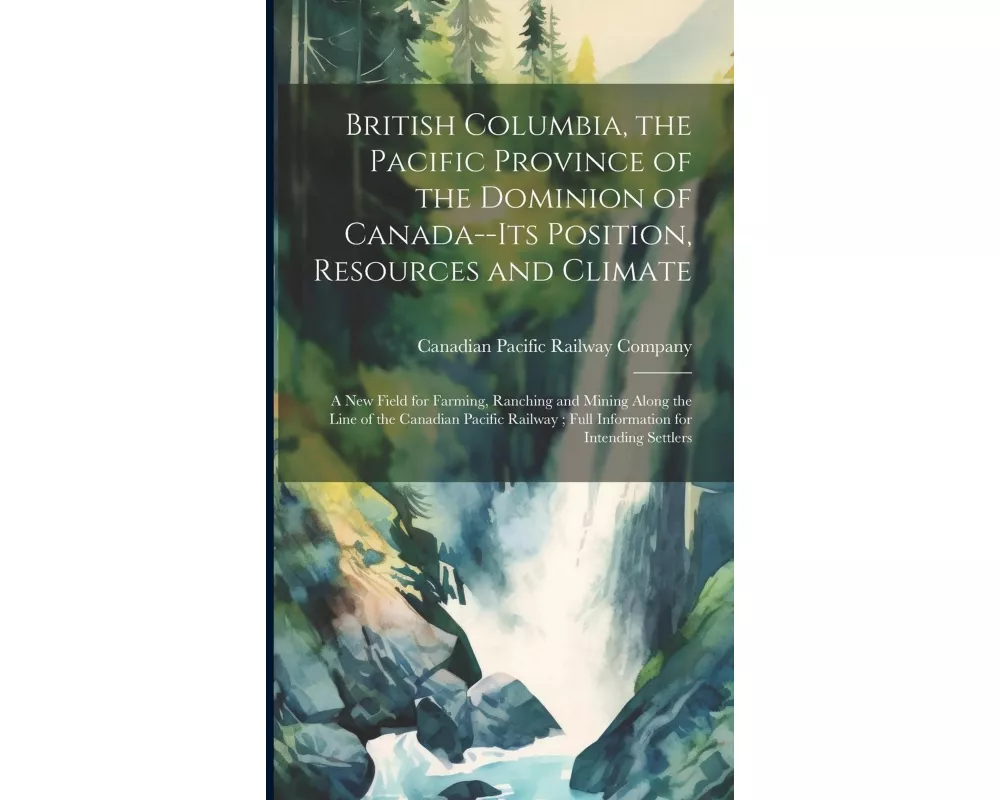 British Columbia, the Pacific Province of the Dominion of Canada--its Position, Resources and Climate: A new Field for Farming, Ranching and Mining Al
