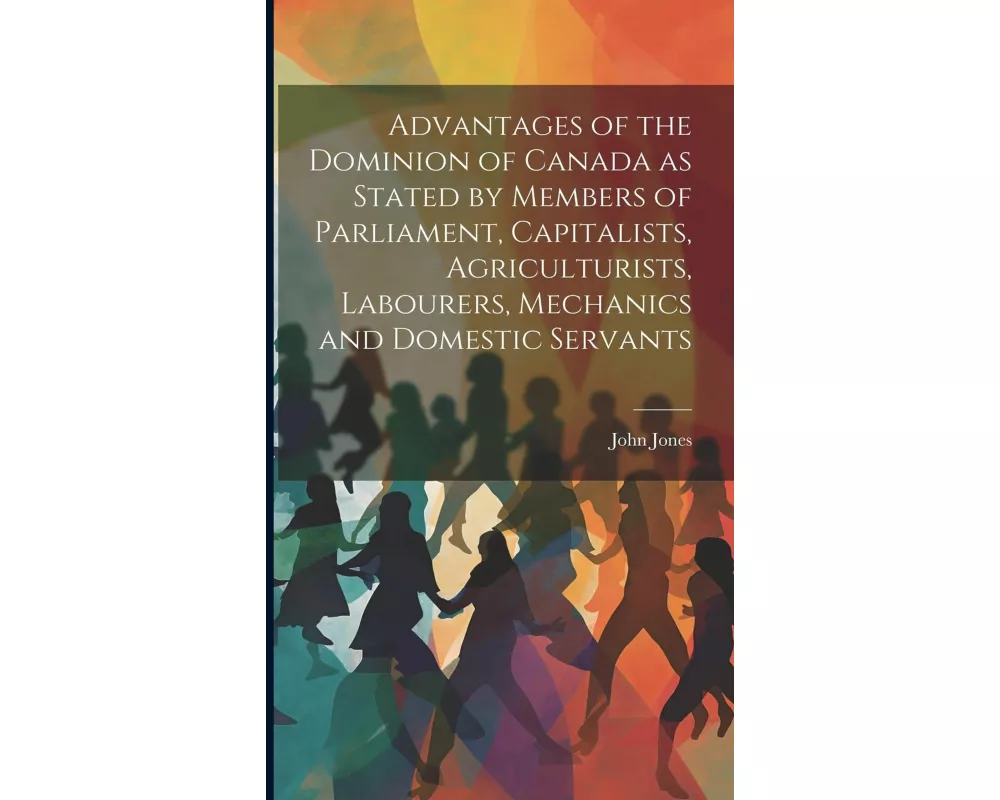 Advantages of the Dominion of Canada as Stated by Members of Parliament, Capitalists, Agriculturists, Labourers, Mechanics and Domestic Servants