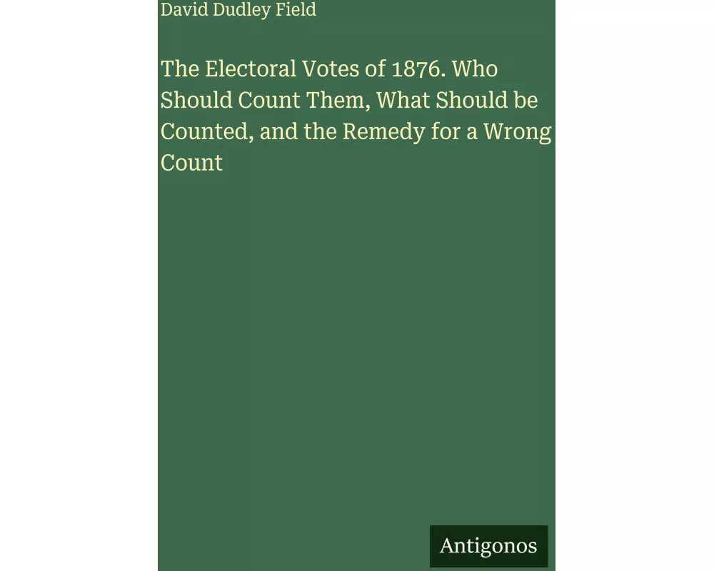 The Electoral Votes of 1876. Who Should Count Them, What Should be Counted, and the Remedy for a Wrong Count