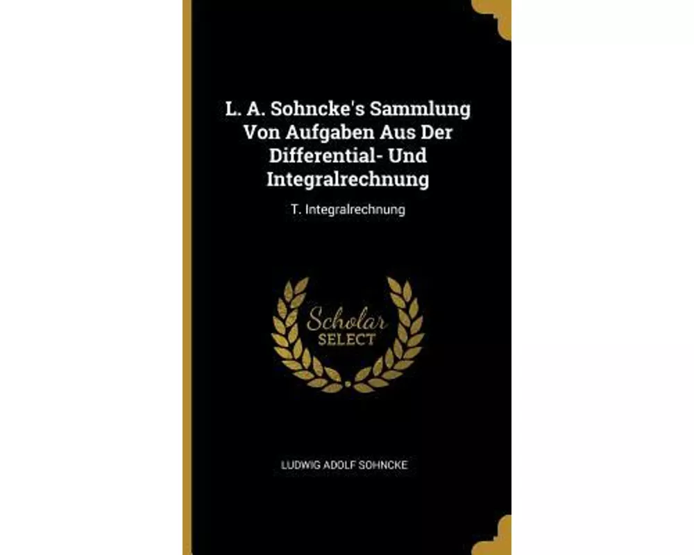 L. A. Sohncke's Sammlung Von Aufgaben Aus Der Differential- Und Integralrechnung: T. Integralrechnung