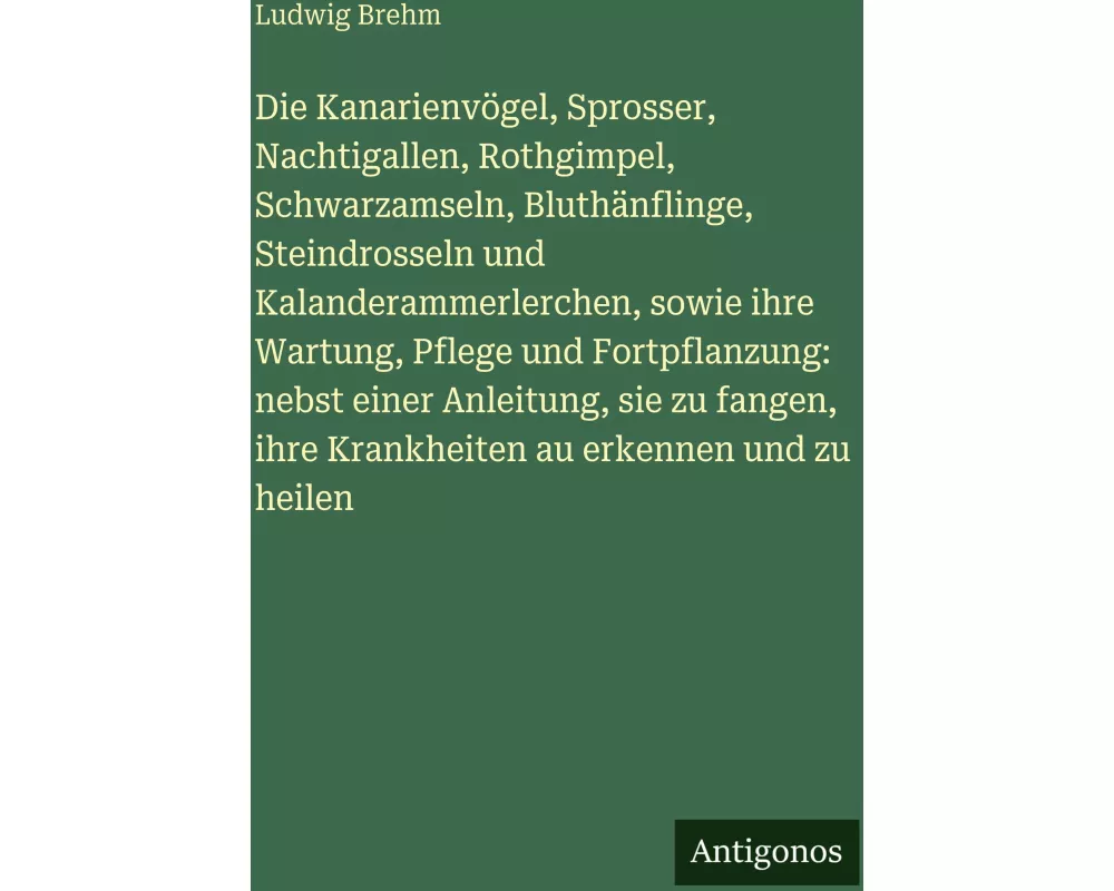 Die Kanarienvögel, Sprosser, Nachtigallen, Rothgimpel, Schwarzamseln, Bluthänflinge, Steindrosseln und Kalanderammerlerchen, sowie ihre Wartung, Pfleg