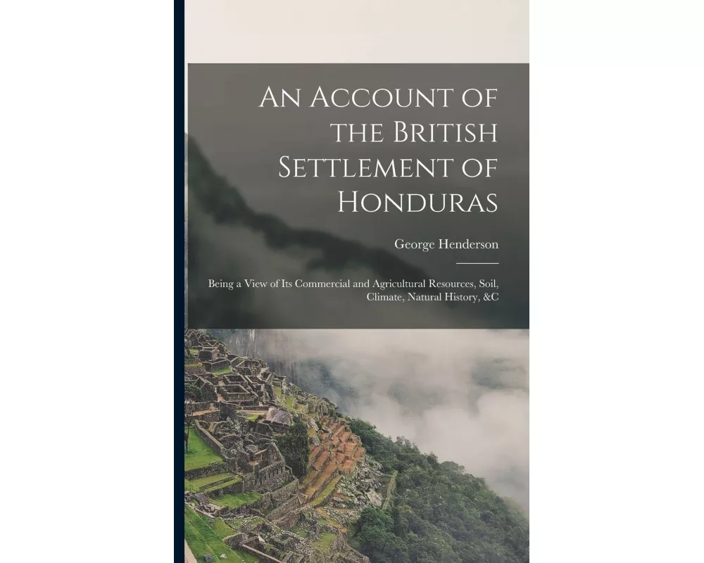 An Account of the British Settlement of Honduras: Being a View of Its Commercial and Agricultural Resources, Soil, Climate, Natural History, &C