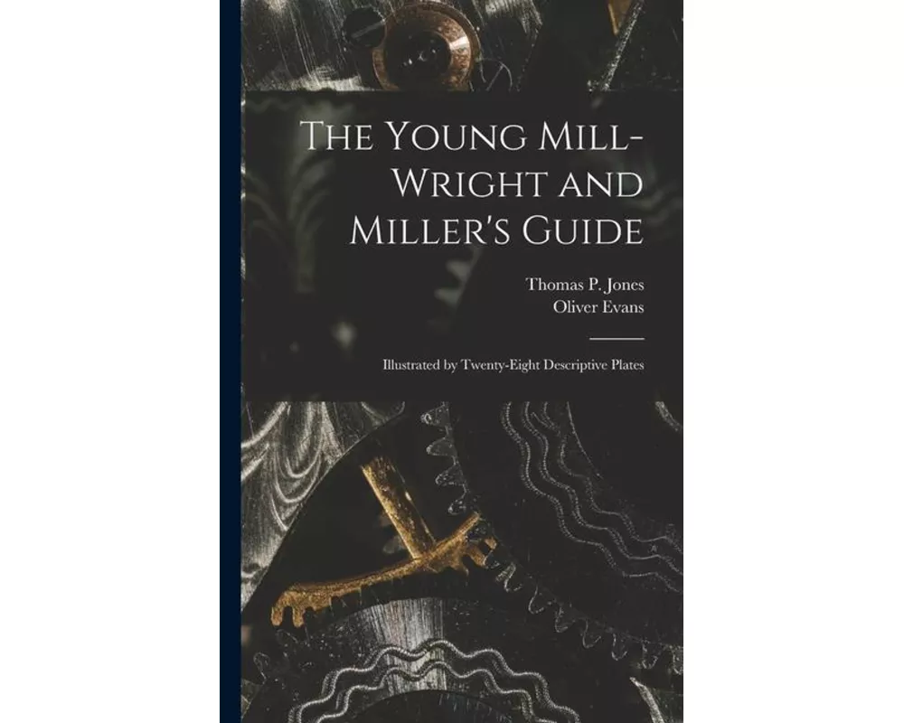The Young Mill-Wright and Miller's Guide: Illustrated by Twenty-Eight Descriptive Plates