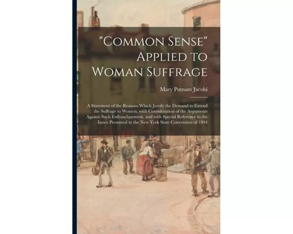 "Common Sense" Applied to Woman Suffrage; a Statement of the Reasons Which Justify the Demand to Extend the Suffrage to Women, With Consideration of t