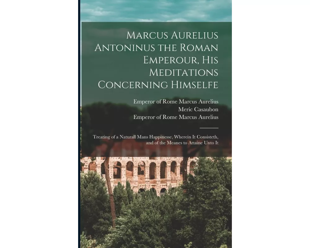 Marcus Aurelius Antoninus the Roman Emperour, His Meditations Concerning Himselfe: Treating of a Naturall Mans Happinesse, Wherein It Consisteth, and
