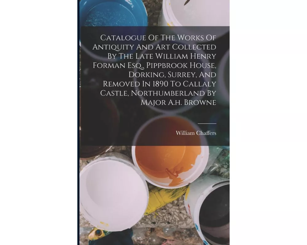 Catalogue Of The Works Of Antiquity And Art Collected By The Late William Henry Forman Esq., Pippbrook House, Dorking, Surrey, And Removed In 1890 To