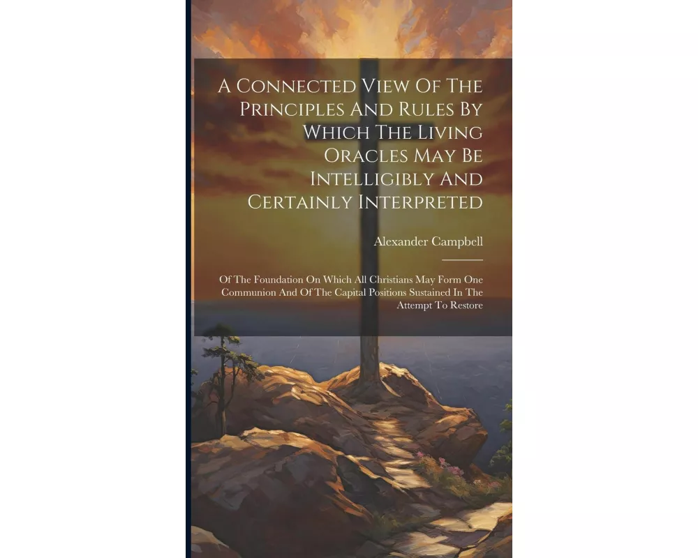 A Connected View Of The Principles And Rules By Which The Living Oracles May Be Intelligibly And Certainly Interpreted