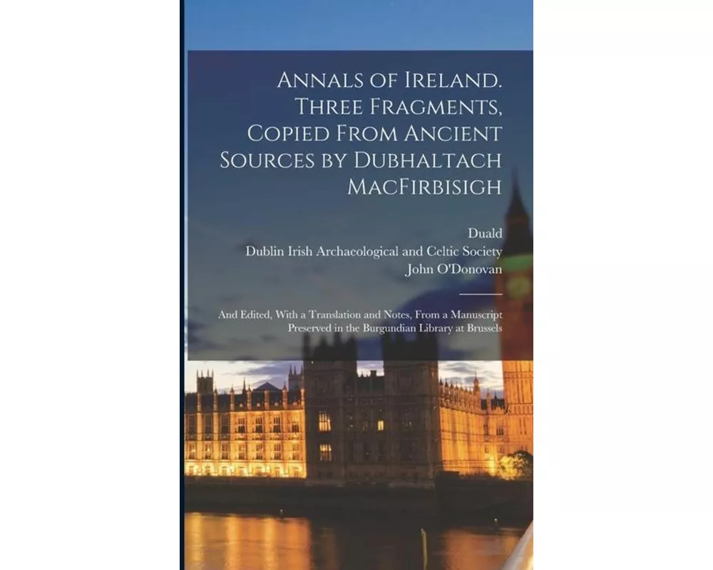 Annals of Ireland. Three Fragments, Copied From Ancient Sources by Dubhaltach MacFirbisigh; and Edited, With a Translation and Notes, From a Manuscrip