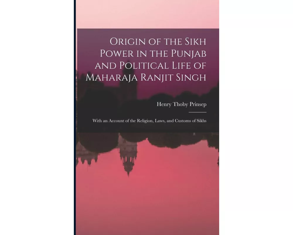 Origin of the Sikh Power in the Punjab and Political Life of Maharaja Ranjit Singh; With an Account of the Religion, Laws, and Customs of Sikhs