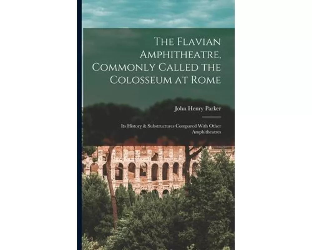 The Flavian Amphitheatre, Commonly Called the Colosseum at Rome: Its History & Substructures Compared With Other Amphitheatres