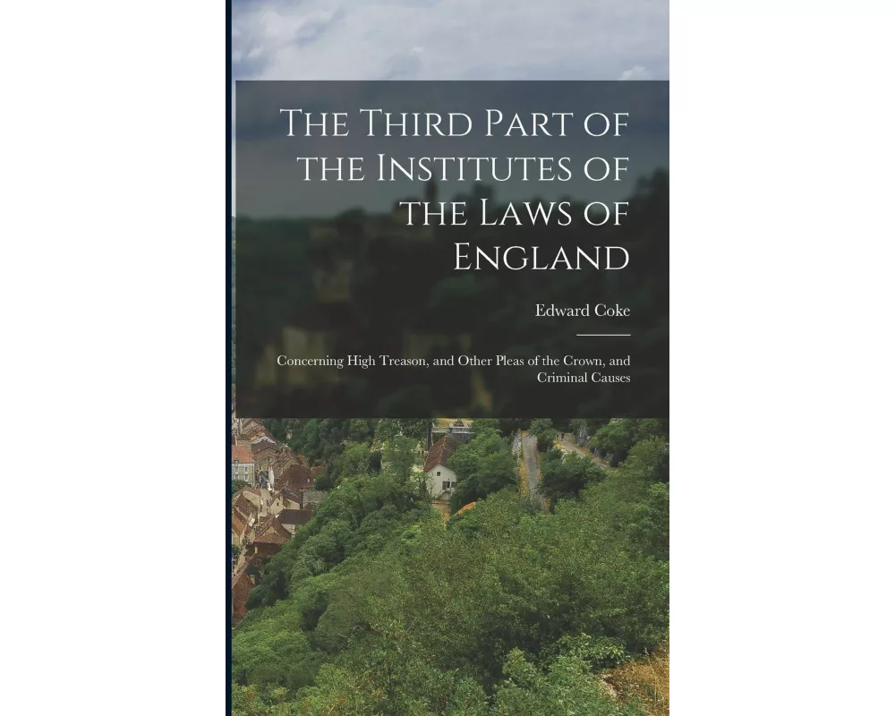 The Third Part of the Institutes of the Laws of England: Concerning High Treason, and Other Pleas of the Crown, and Criminal Causes