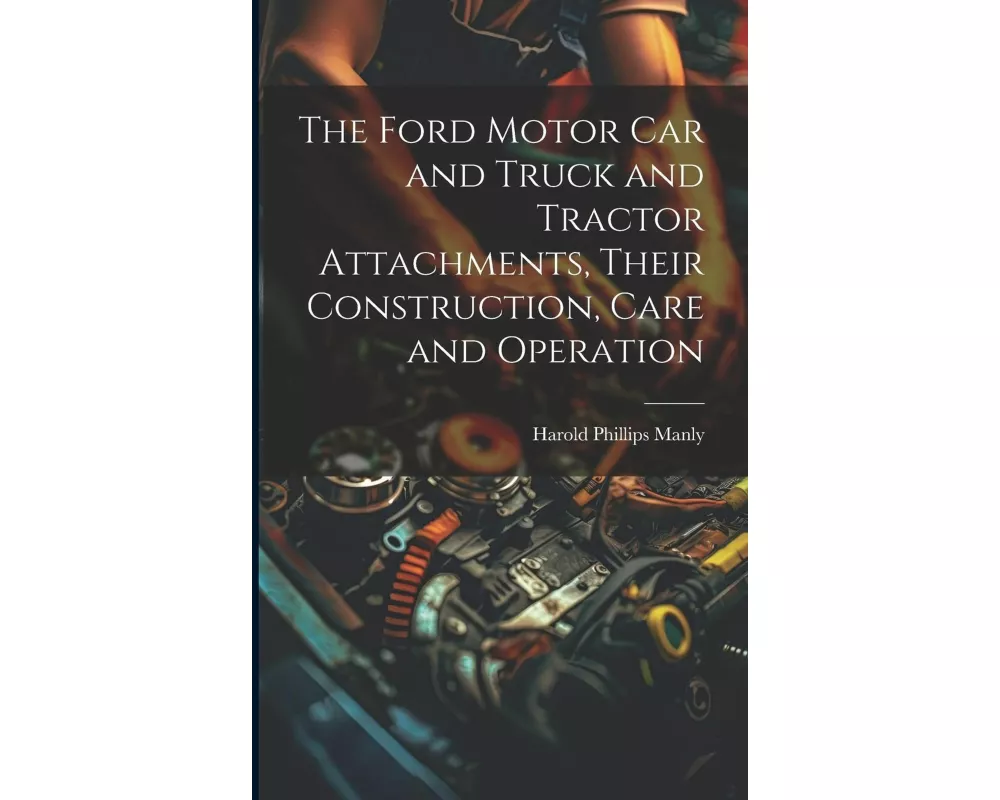 The Ford Motor Car and Truck and Tractor Attachments, Their Construction, Care and Operation