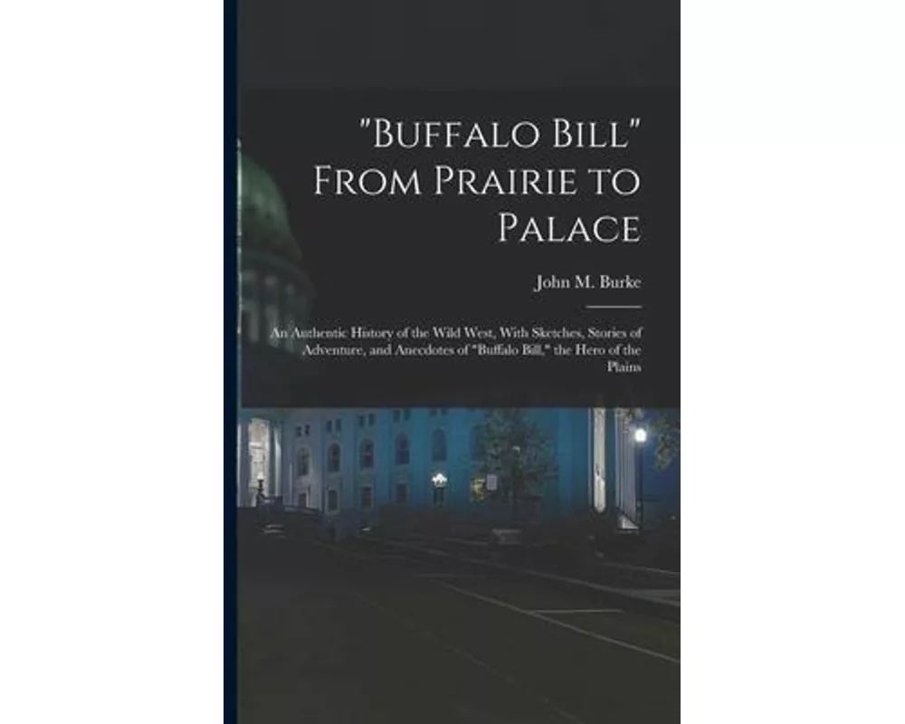 "Buffalo Bill" From Prairie to Palace; an Authentic History of the Wild West, With Sketches, Stories of Adventure, and Anecdotes of "Buffalo Bill," th