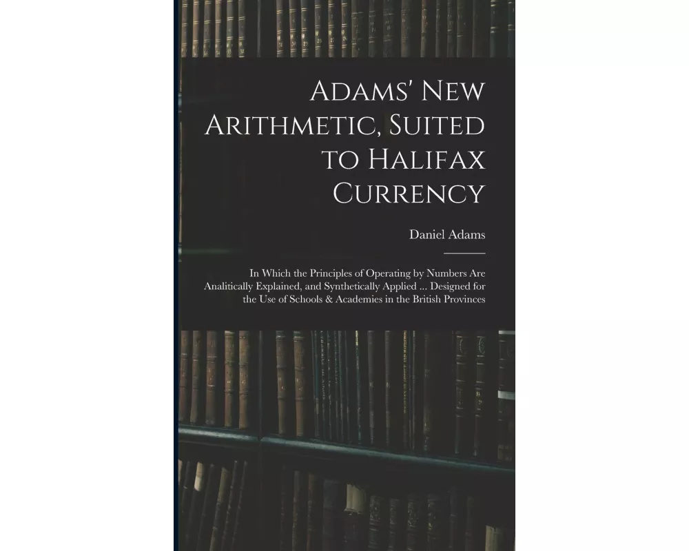 Adams' New Arithmetic, Suited to Halifax Currency: in Which the Principles of Operating by Numbers Are Analitically Explained, and Synthetically Appli