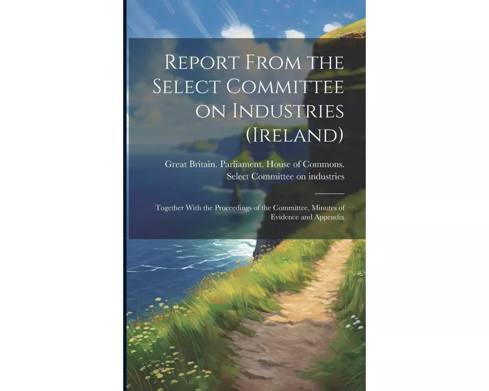 Report From the Select Committee on Industries (Ireland); Together With the Proceedings of the Committee, Minutes of Evidence and Appendix