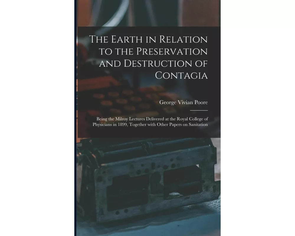The Earth in Relation to the Preservation and Destruction of Contagia: Being the Milroy Lectures Delivered at the Royal College of Physicians in 1899