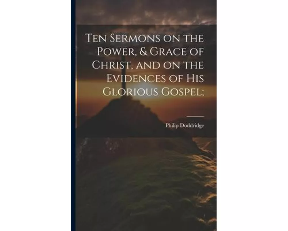 Ten Sermons on the Power, & Grace of Christ, and on the Evidences of His Glorious Gospel