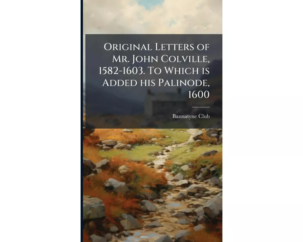 Original Letters of Mr. John Colville, 1582-1603. To Which is Added his Palinode, 1600