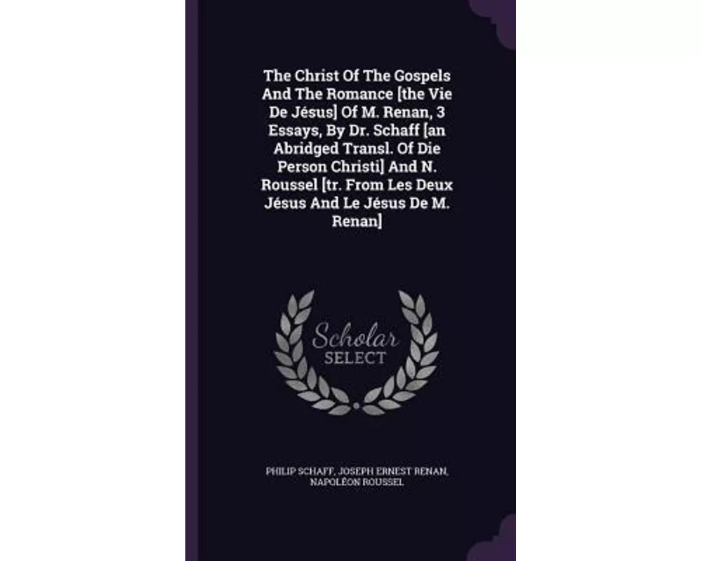 The Christ Of The Gospels And The Romance [the Vie De Jésus] Of M. Renan, 3 Essays, By Dr. Schaff [an Abridged Transl. Of Die Person Christi] And N. R