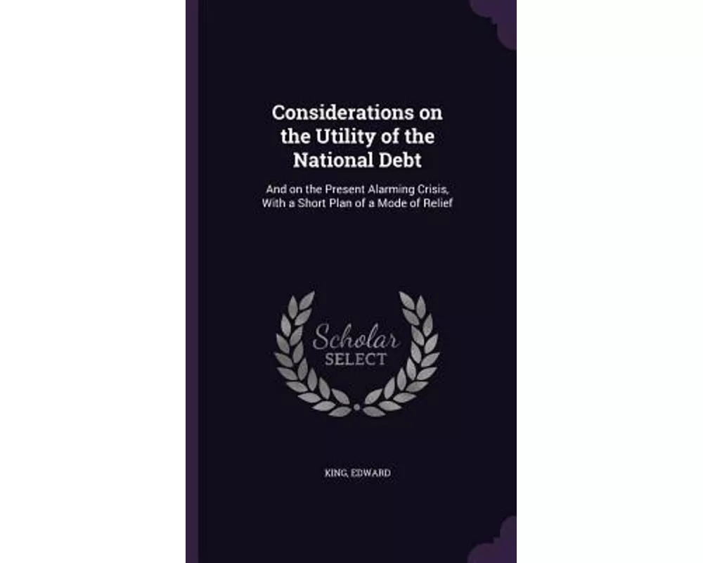 Considerations on the Utility of the National Debt: And on the Present Alarming Crisis, with a Short Plan of a Mode of Relief