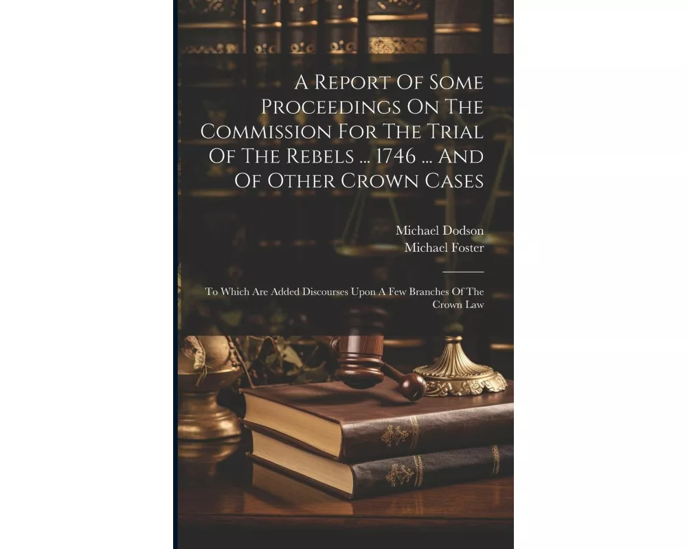 A Report Of Some Proceedings On The Commission For The Trial Of The Rebels ... 1746 ... And Of Other Crown Cases: To Which Are Added Discourses Upon A