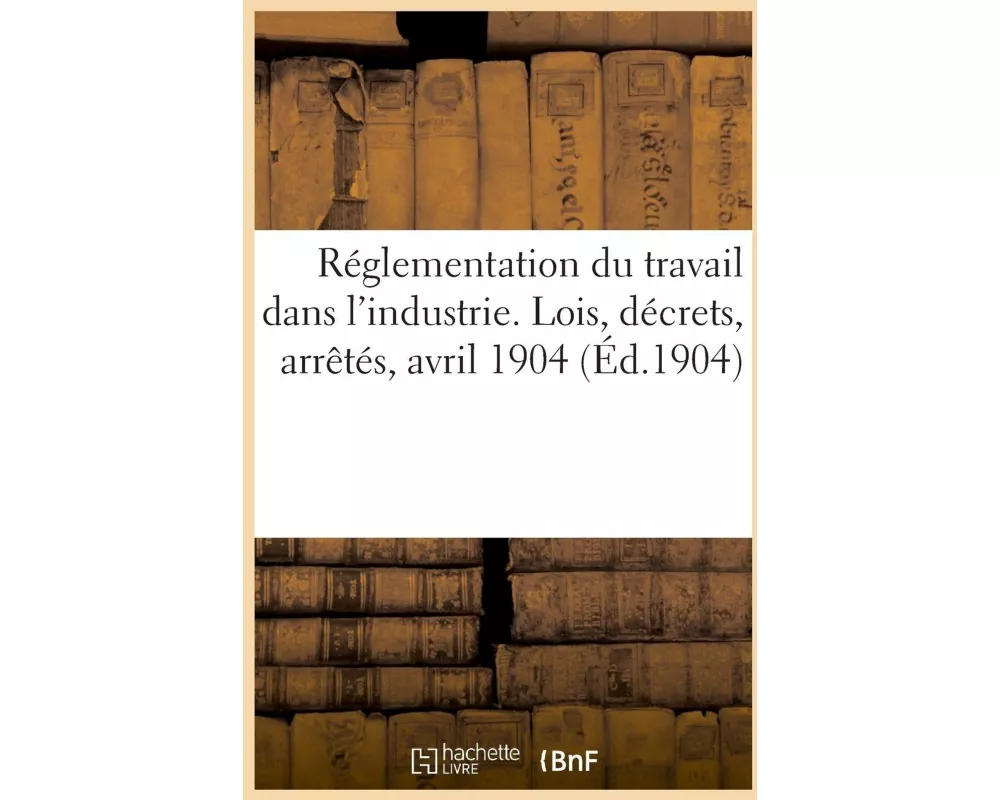 Réglementation du travail dans l'industrie. Lois, décrets, arrêtés, avril 1904