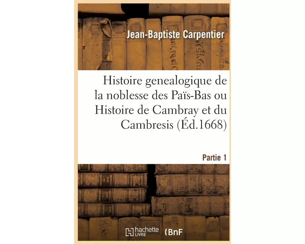 Histoire Genealogique de la Noblesse Des Païs-Bas Ou Histoire de Cambray Et Du Cambresis. Partie 1