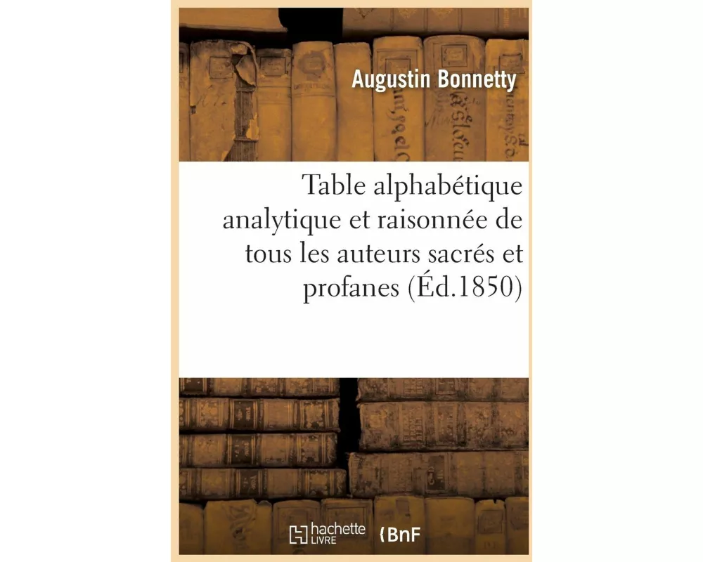 Table Alphabétique Analytique Et Raisonnée de Tous Les Auteurs Sacrés Et Profanes Qui Ont Été