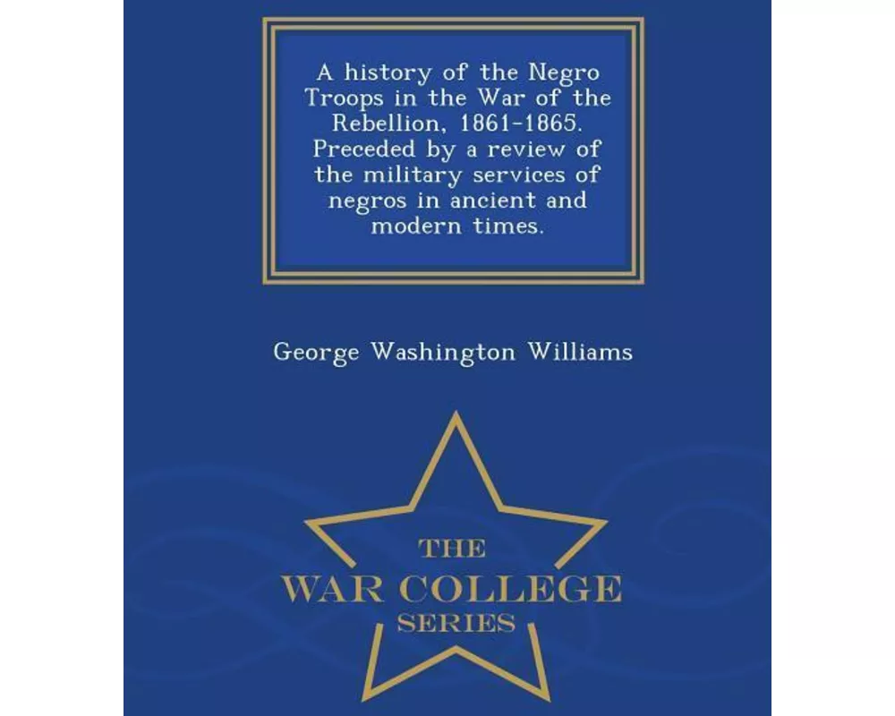 A history of the Negro Troops in the War of the Rebellion, 1861-1865. Preceded by a review of the military services of negros in ancient and modern ti