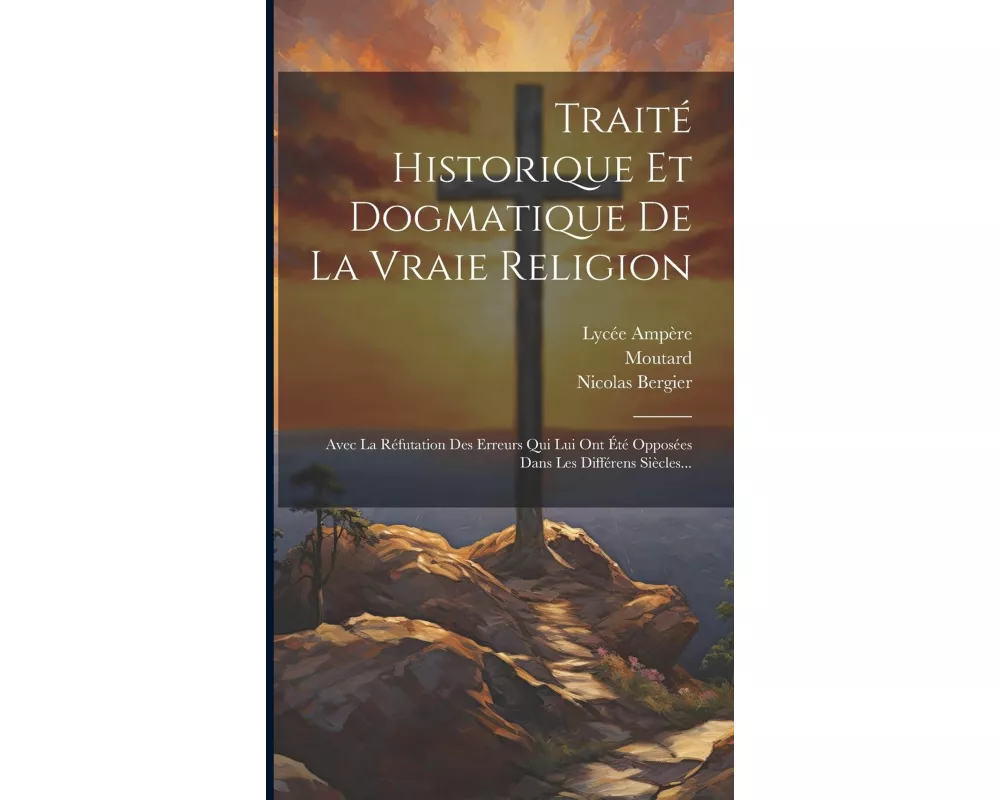 Traité Historique Et Dogmatique De La Vraie Religion: Avec La Réfutation Des Erreurs Qui Lui Ont Été Opposées Dans Les Différens Siècles