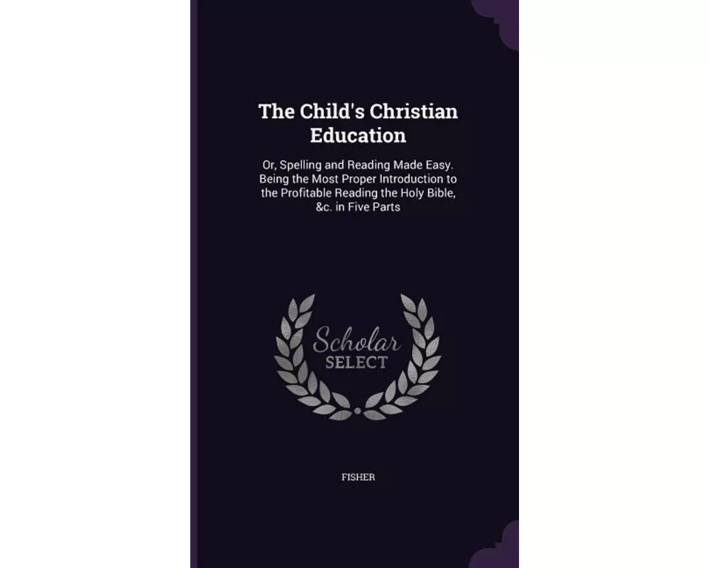 The Child's Christian Education: Or, Spelling and Reading Made Easy. Being the Most Proper Introduction to the Profitable Reading the Holy Bible, &C