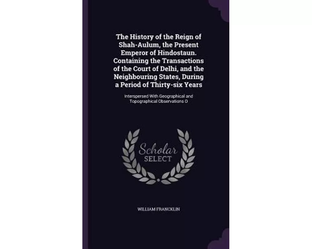 The History of the Reign of Shah-Aulum, the Present Emperor of Hindostaun. Containing the Transactions of the Court of Delhi, and the Neighbouring Sta