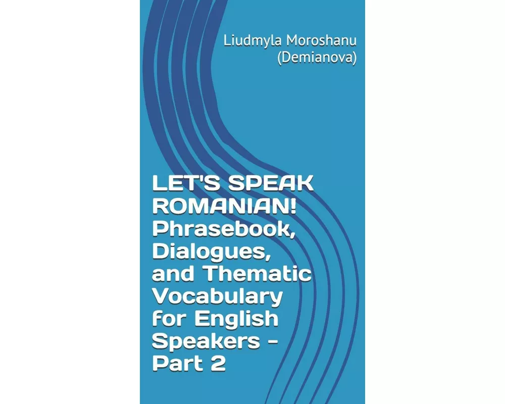 LET'S SPEAK ROMANIAN! Phrasebook, Dialogues, and Thematic Vocabulary for English Speakers - Part 2