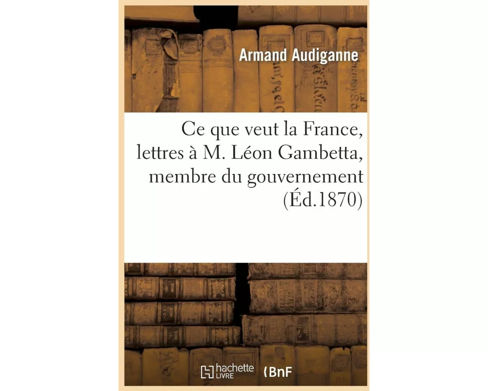 Ce Que Veut La France, Lettres À M. Léon Gambetta, Membre Du Gouvernement de la Défense Nationale