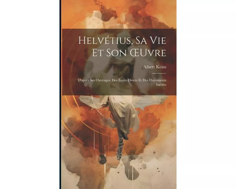 Helvétius, Sa Vie Et Son OEuvre: D'après Ses Ouvrages, Des Écrits Divers Et Des Documents Inédits