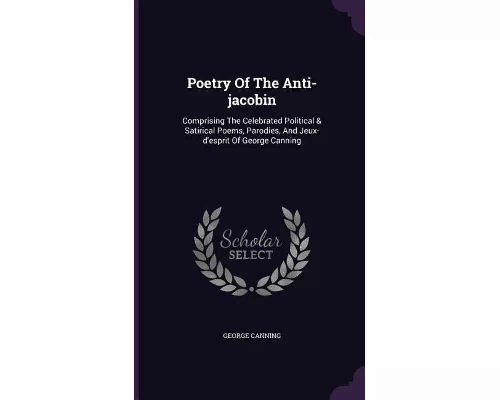 Poetry of the Anti-Jacobin: Comprising the Celebrated Political & Satirical Poems, Parodies, and Jeux-D'Esprit of George Canning