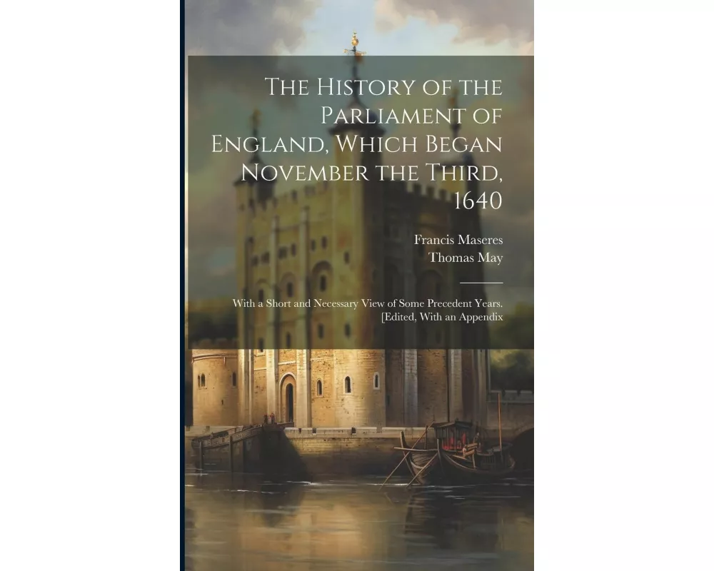 The History of the Parliament of England, Which Began November the Third, 1640: With a Short and Necessary View of Some Precedent Years. [Edited, With