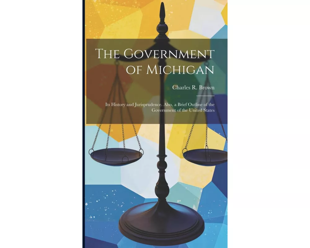 The Government of Michigan: Its History and Jurisprudence. Also, a Brief Outline of the Government of the United States