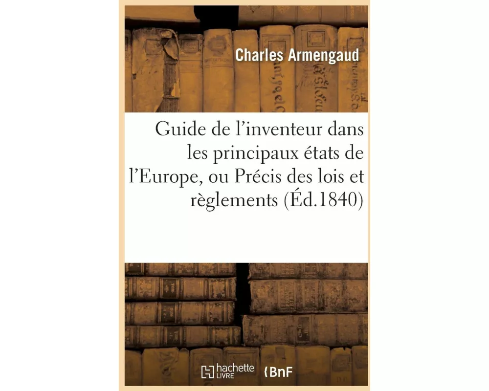Guide de l'Inventeur Dans Les Principaux États de l'Europe, Ou Précis Des Lois Et Règlements