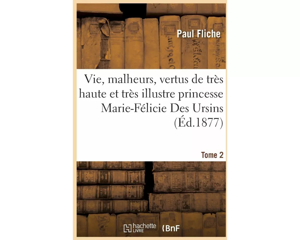 Vie, Malheurs, Vertus de Très Haute Et Très Illustre Princesse Marie-Félicie Des Ursins Tome 2