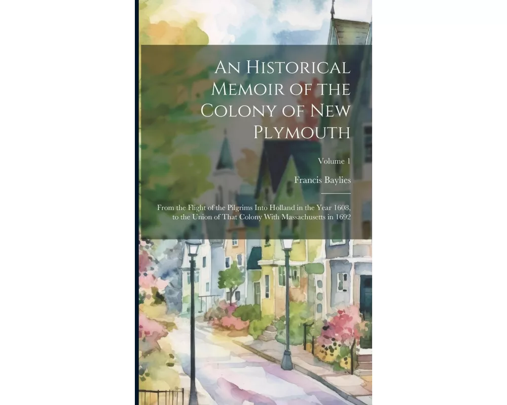 An Historical Memoir of the Colony of New Plymouth: From the Flight of the Pilgrims Into Holland in the Year 1608, to the Union of That Colony With Ma