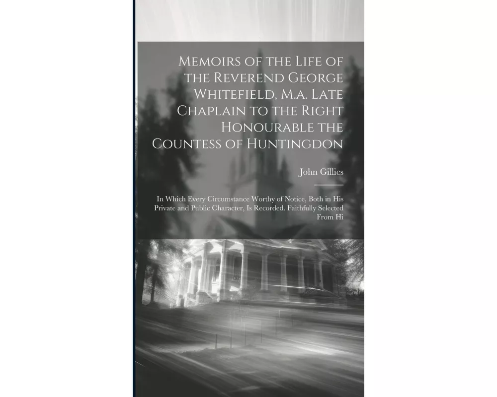 Memoirs of the Life of the Reverend George Whitefield, M.a. Late Chaplain to the Right Honourable the Countess of Huntingdon: In Which Every Circumsta