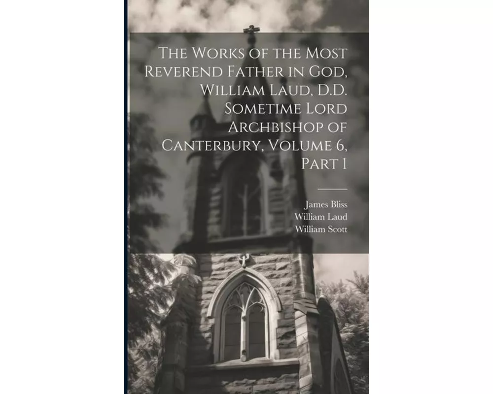 The Works of the Most Reverend Father in God, William Laud, D.D. Sometime Lord Archbishop of Canterbury, Volume 6, part 1