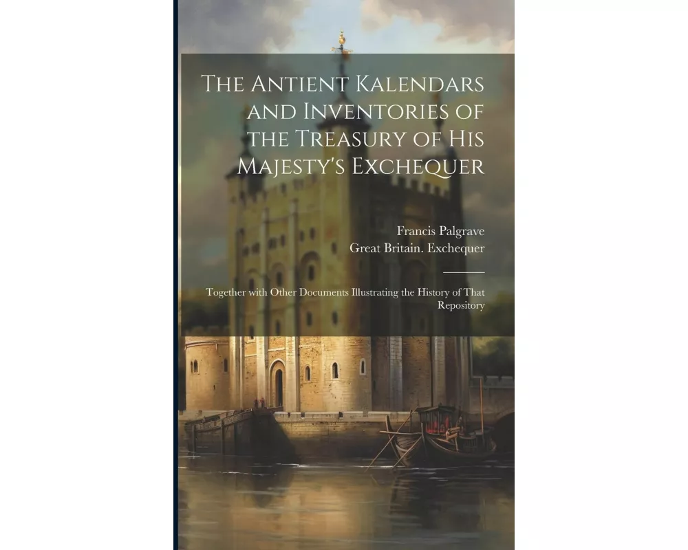 The Antient Kalendars and Inventories of the Treasury of His Majesty's Exchequer: Together with Other Documents Illustrating the History of That Repos