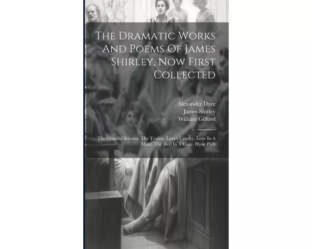 The Dramatic Works And Poems Of James Shirley, Now First Collected: The Grateful Servant. The Traitor. Love's Cruelty. Love In A Maze. The Bird In A C