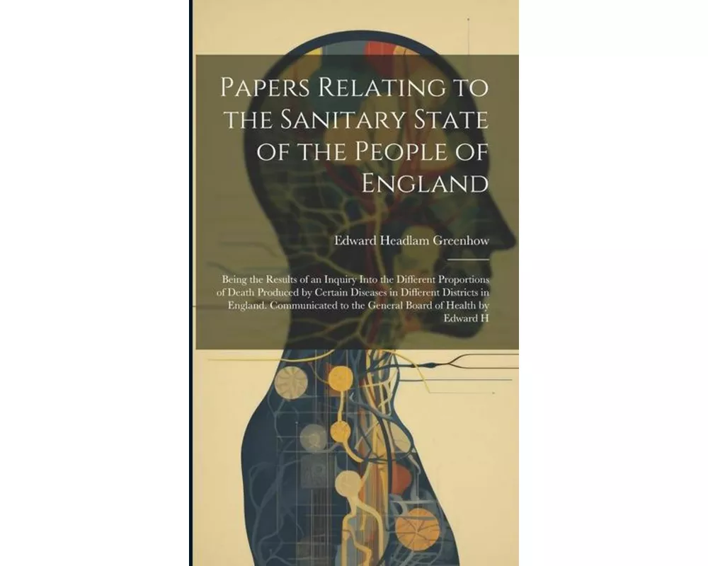 Papers Relating to the Sanitary State of the People of England; Being the Results of an Inquiry Into the Different Proportions of Death Produced by Ce