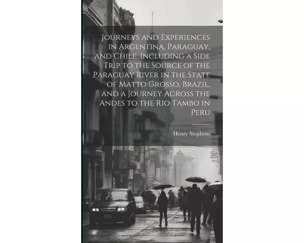 Journeys and Experiences in Argentina, Paraguay, and Chile, Including a Side Trip to the Source of the Paraguay River in the State of Matto Grosso, Br