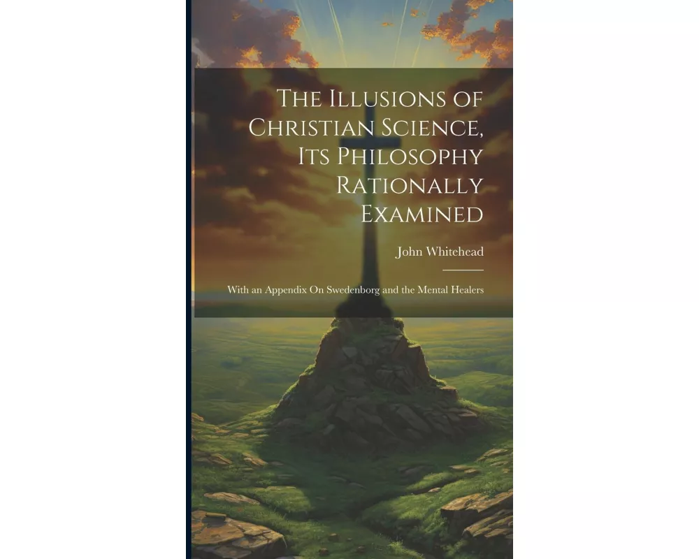 The Illusions of Christian Science, Its Philosophy Rationally Examined: With an Appendix On Swedenborg and the Mental Healers